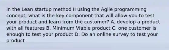 In the Lean startup method II using the Agile programming concept, what is the key component that will allow you to test your product and learn from the customer? A. develop a product with all features B. Minimum Viable product C. one customer is enough to test your product D. Do an online survey to test your product