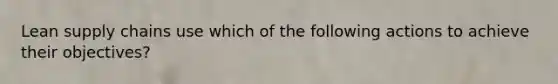 Lean supply chains use which of the following actions to achieve their objectives?
