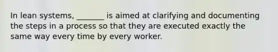 In lean systems, _______ is aimed at clarifying and documenting the steps in a process so that they are executed exactly the same way every time by every worker.