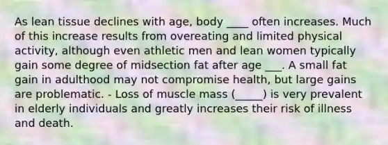 As lean tissue declines with age, body ____ often increases. Much of this increase results from overeating and limited physical activity, although even athletic men and lean women typically gain some degree of midsection fat after age ___. A small fat gain in adulthood may not compromise health, but large gains are problematic. - Loss of muscle mass (_____) is very prevalent in elderly individuals and greatly increases their risk of illness and death.