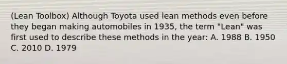 (Lean Toolbox) Although Toyota used lean methods even before they began making automobiles in 1935, the term "Lean" was first used to describe these methods in the year: A. 1988 B. 1950 C. 2010 D. 1979