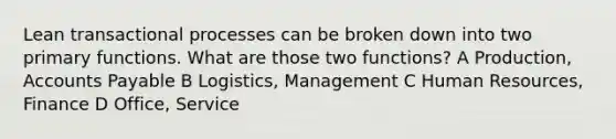 Lean transactional processes can be broken down into two primary functions. What are those two functions? A Production, Accounts Payable B Logistics, Management C Human Resources, Finance D Office, Service