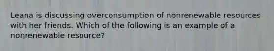 Leana is discussing overconsumption of nonrenewable resources with her friends. Which of the following is an example of a nonrenewable resource?