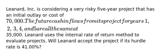 ​Leanard, Inc. is considering a very risky five-year project that has an initial outlay or cost of​ 70,000. The future cash inflows from its project for years​ 1, 2,​ 3, 4, and 5 are all the same at​35,000. Leanard uses the internal rate of return method to evaluate projects. Will Leanard accept the project if its hurdle rate is​ 41.00%?