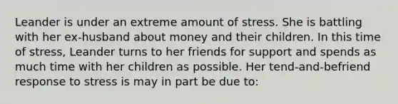 Leander is under an extreme amount of stress. She is battling with her ex-husband about money and their children. In this time of stress, Leander turns to her friends for support and spends as much time with her children as possible. Her tend-and-befriend response to stress is may in part be due to: