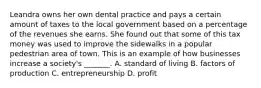 Leandra owns her own dental practice and pays a certain amount of taxes to the local government based on a percentage of the revenues she earns. She found out that some of this tax money was used to improve the sidewalks in a popular pedestrian area of town. This is an example of how businesses increase a society's _______. A. standard of living B. factors of production C. entrepreneurship D. profit