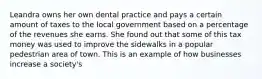 Leandra owns her own dental practice and pays a certain amount of taxes to the local government based on a percentage of the revenues she earns. She found out that some of this tax money was used to improve the sidewalks in a popular pedestrian area of town. This is an example of how businesses increase a society's