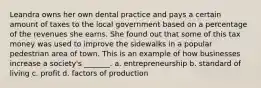 Leandra owns her own dental practice and pays a certain amount of taxes to the local government based on a percentage of the revenues she earns. She found out that some of this tax money was used to improve the sidewalks in a popular pedestrian area of town. This is an example of how businesses increase a society's _______. a. entrepreneurship b. standard of living c. profit d. factors of production