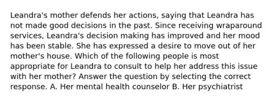 Leandra's mother defends her actions, saying that Leandra has not made good decisions in the past. Since receiving wraparound services, Leandra's decision making has improved and her mood has been stable. She has expressed a desire to move out of her mother's house. Which of the following people is most appropriate for Leandra to consult to help her address this issue with her mother? Answer the question by selecting the correct response. A. Her mental health counselor B. Her psychiatrist