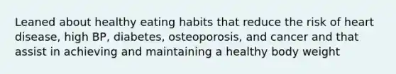 Leaned about healthy eating habits that reduce the risk of heart disease, high BP, diabetes, osteoporosis, and cancer and that assist in achieving and maintaining a healthy body weight