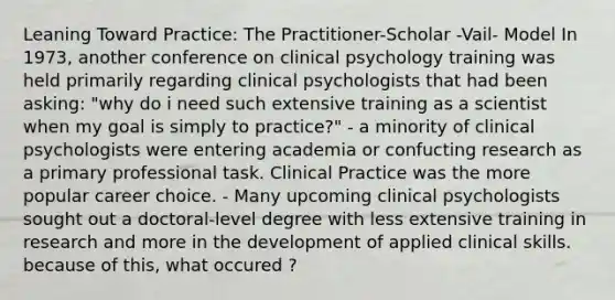 Leaning Toward Practice: The Practitioner-Scholar -Vail- Model In 1973, another conference on clinical psychology training was held primarily regarding clinical psychologists that had been asking: "why do i need such extensive training as a scientist when my goal is simply to practice?" - a minority of clinical psychologists were entering academia or confucting research as a primary professional task. Clinical Practice was the more popular career choice. - Many upcoming clinical psychologists sought out a doctoral-level degree with less extensive training in research and more in the development of applied clinical skills. because of this, what occured ?