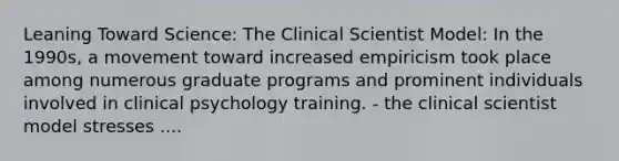 Leaning Toward Science: The Clinical Scientist Model: In the 1990s, a movement toward increased empiricism took place among numerous graduate programs and prominent individuals involved in clinical psychology training. - the clinical scientist model stresses ....