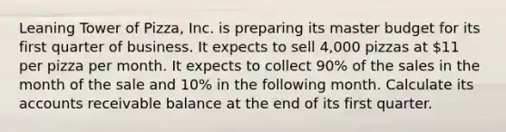 Leaning Tower of Pizza, Inc. is preparing its master budget for its first quarter of business. It expects to sell 4,000 pizzas at 11 per pizza per month. It expects to collect 90% of the sales in the month of the sale and 10% in the following month. Calculate its accounts receivable balance at the end of its first quarter.