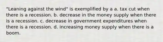 "Leaning against the wind" is exemplified by a a. tax cut when there is a recession. b. decrease in the money supply when there is a recession. c. decrease in government expenditures when there is a recession. d. increasing money supply when there is a boom.