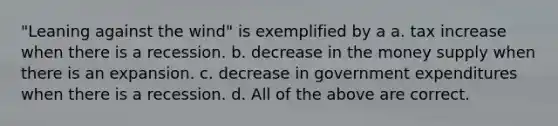 "Leaning against the wind" is exemplified by a a. tax increase when there is a recession. b. decrease in the money supply when there is an expansion. c. decrease in government expenditures when there is a recession. d. All of the above are correct.