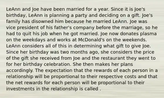 LeAnn and Joe have been married for a year. Since it is Joe's birthday, LeAnn is planning a party and deciding on a gift. Joe's family has disowned him because he married LeAnn. Joe was vice president of his father's company before the marriage, so he had to quit his job when he got married. Joe now donates plasma on the weekdays and works at McDonald's on the weekends. LeAnn considers all of this in determining what gift to give Joe. Since her birthday was two months ago, she considers the price of the gift she received from Joe and the restaurant they went to for her birthday celebration. She then makes her plans accordingly. The expectation that the rewards of each person in a relationship will be proportional to their respective costs and that the net rewards for each person will be proportional to their investments in the relationship is called .