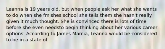 Leanna is 19 years old, but when people ask her what she wants to do when she fmishes school she tells them she hasn't really given it much thought. She is convinced there is lots of time before she even needsto begin thinking about her various career options. According to James Marcia, Leanna would be considered to be in a state of