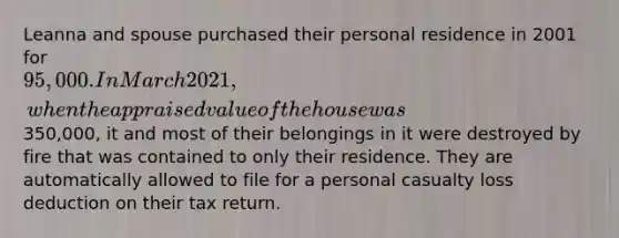 Leanna and spouse purchased their personal residence in 2001 for 95,000. In March 2021, when the appraised value of the house was350,000, it and most of their belongings in it were destroyed by fire that was contained to only their residence. They are automatically allowed to file for a personal casualty loss deduction on their tax return.