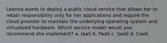 Leanna wants to deploy a public cloud service that allows her to retain responsibility only for her applications and require the cloud provider to maintain the underlying operating system and virtualized hardware. Which service model would you recommend she implement? a. IaaS b. PaaS c. SaaS d. CaaS