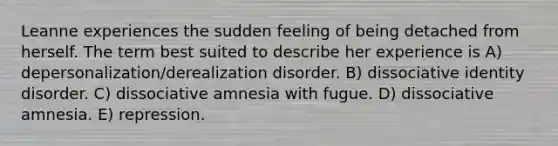 Leanne experiences the sudden feeling of being detached from herself. The term best suited to describe her experience is A) depersonalization/derealization disorder. B) dissociative identity disorder. C) dissociative amnesia with fugue. D) dissociative amnesia. E) repression.