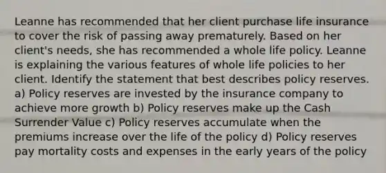 Leanne has recommended that her client purchase life insurance to cover the risk of passing away prematurely. Based on her client's needs, she has recommended a whole life policy. Leanne is explaining the various features of whole life policies to her client. Identify the statement that best describes policy reserves. a) Policy reserves are invested by the insurance company to achieve more growth b) Policy reserves make up the Cash Surrender Value c) Policy reserves accumulate when the premiums increase over the life of the policy d) Policy reserves pay mortality costs and expenses in the early years of the policy