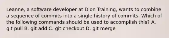 Leanne, a software developer at Dion Training, wants to combine a sequence of commits into a single history of commits. Which of the following commands should be used to accomplish this? A. git pull B. git add C. git checkout D. git merge