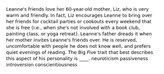 Leanne's friends love her 60-year-old mother, Liz, who is very warm and friendly. In fact, Liz encourages Leanne to bring over her friends for cocktail parties or cookouts every weekend that she is free (i.e., when she's not involved with a book club, painting class, or yoga retreat). Leanne's father dreads it when her mother invites Leanne's friends over. He is reserved, uncomfortable with people he does not know well, and prefers quiet evenings of reading. The Big Five trait that best describes this aspect of his personality is ____. neuroticism passiveness introversion conscientiousness