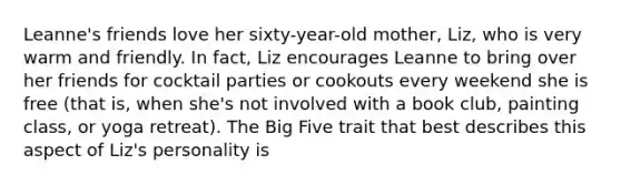 Leanne's friends love her sixty-year-old mother, Liz, who is very warm and friendly. In fact, Liz encourages Leanne to bring over her friends for cocktail parties or cookouts every weekend she is free (that is, when she's not involved with a book club, painting class, or yoga retreat). The Big Five trait that best describes this aspect of Liz's personality is