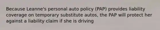 Because Leanne's personal auto policy (PAP) provides liability coverage on temporary substitute autos, the PAP will protect her against a liability claim if she is driving