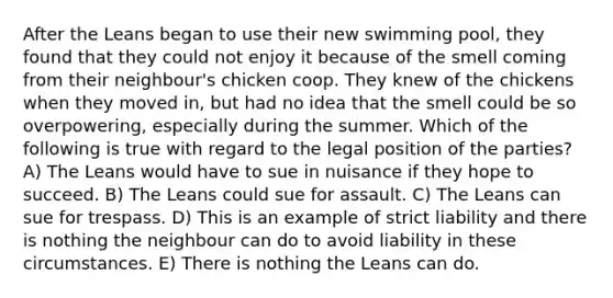 After the Leans began to use their new swimming pool, they found that they could not enjoy it because of the smell coming from their neighbour's chicken coop. They knew of the chickens when they moved in, but had no idea that the smell could be so overpowering, especially during the summer. Which of the following is true with regard to the legal position of the parties? A) The Leans would have to sue in nuisance if they hope to succeed. B) The Leans could sue for assault. C) The Leans can sue for trespass. D) This is an example of strict liability and there is nothing the neighbour can do to avoid liability in these circumstances. E) There is nothing the Leans can do.