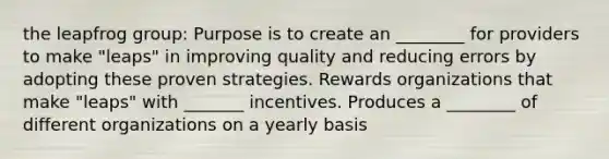 the leapfrog group: Purpose is to create an ________ for providers to make "leaps" in improving quality and reducing errors by adopting these proven strategies. Rewards organizations that make "leaps" with _______ incentives. Produces a ________ of different organizations on a yearly basis