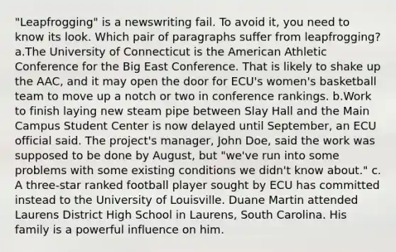 "Leapfrogging" is a newswriting fail. To avoid it, you need to know its look. Which pair of paragraphs suffer from leapfrogging? a.The University of Connecticut is the American Athletic Conference for the Big East Conference. That is likely to shake up the AAC, and it may open the door for ECU's women's basketball team to move up a notch or two in conference rankings. b.Work to finish laying new steam pipe between Slay Hall and the Main Campus Student Center is now delayed until September, an ECU official said. The project's manager, John Doe, said the work was supposed to be done by August, but "we've run into some problems with some existing conditions we didn't know about." c. A three-star ranked football player sought by ECU has committed instead to the University of Louisville. Duane Martin attended Laurens District High School in Laurens, South Carolina. His family is a powerful influence on him.