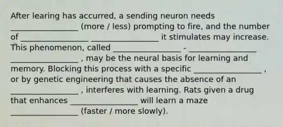 After learing has accurred, a sending neuron needs _________________ (more / less) prompting to fire, and the number of _________________ _________________ it stimulates may increase. This phenomenon, called _________________ - _________________ _________________ , may be the neural basis for learning and memory. Blocking this process with a specific _________________ , or by genetic engineering that causes the absence of an _________________ , interferes with learning. Rats given a drug that enhances _________________ will learn a maze _________________ (faster / more slowly).