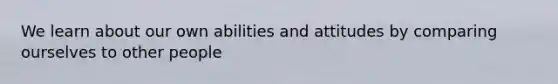 We learn about our own abilities and attitudes by comparing ourselves to other people