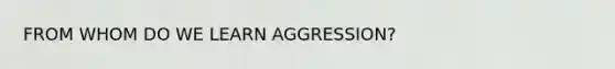 FROM WHOM DO WE LEARN AGGRESSION?