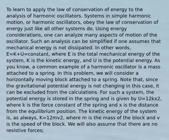 To learn to apply the law of conservation of energy to the analysis of harmonic oscillators. Systems in <a href='https://www.questionai.com/knowledge/kvMRoZTFEM-simple-harmonic-motion' class='anchor-knowledge'>simple harmonic motion</a>, or harmonic oscillators, obey the law of conservation of energy just like all other systems do. Using energy considerations, one can analyze many aspects of motion of the oscillator. Such an analysis can be simplified if one assumes that mechanical energy is not dissipated. In other words, E=K+U=constant, where E is the total mechanical energy of the system, K is the kinetic energy, and U is the potential energy. As you know, a common example of a harmonic oscillator is a mass attached to a spring. In this problem, we will consider a horizontally moving block attached to a spring. Note that, since the gravitational potential energy is not changing in this case, it can be excluded from the calculations. For such a system, the potential energy is stored in the spring and is given by U=12kx2, where k is the force constant of the spring and x is the distance from the equilibrium position. The kinetic energy of the system is, as always, K=12mv2, where m is the mass of the block and v is the speed of the block. We will also assume that there are no resistive forces;