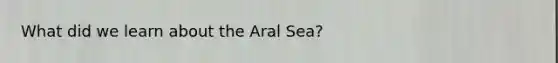 What did we learn about the Aral Sea?