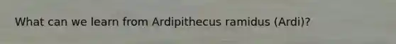 What can we learn from Ardipithecus ramidus (Ardi)?
