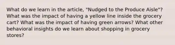 What do we learn in the article, "Nudged to the Produce Aisle"? What was the impact of having a yellow line inside the grocery cart? What was the impact of having green arrows? What other behavioral insights do we learn about shopping in grocery stores?