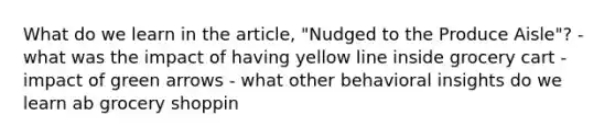 What do we learn in the article, "Nudged to the Produce Aisle"? - what was the impact of having yellow line inside grocery cart - impact of green arrows - what other behavioral insights do we learn ab grocery shoppin