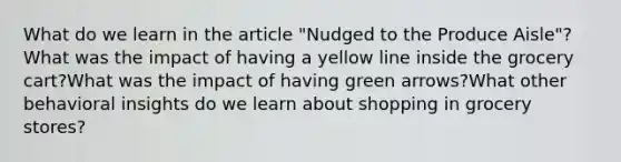 What do we learn in the article "Nudged to the Produce Aisle"? What was the impact of having a yellow line inside the grocery cart?What was the impact of having green arrows?What other behavioral insights do we learn about shopping in grocery stores?