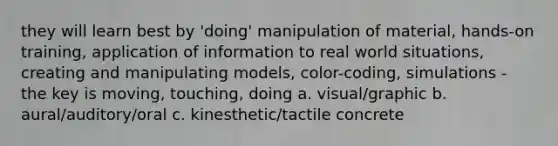 they will learn best by 'doing' manipulation of material, hands-on training, application of information to real world situations, creating and manipulating models, color-coding, simulations - the key is moving, touching, doing a. visual/graphic b. aural/auditory/oral c. kinesthetic/tactile concrete