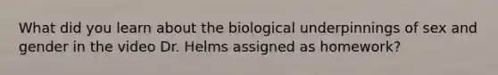 What did you learn about the biological underpinnings of sex and gender in the video Dr. Helms assigned as homework?