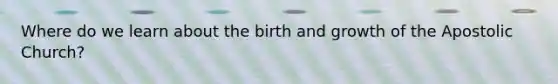 Where do we learn about the birth and growth of the Apostolic Church?