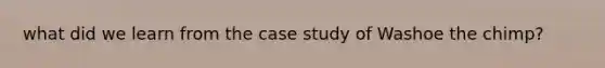 what did we learn from the case study of Washoe the chimp?