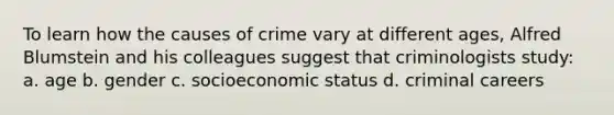 To learn how the causes of crime vary at different ages, Alfred Blumstein and his colleagues suggest that criminologists study: a. age b. gender c. socioeconomic status d. criminal careers