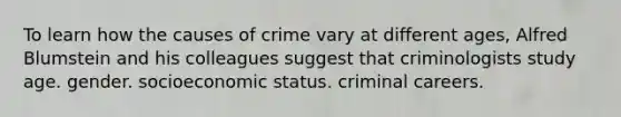 To learn how the causes of crime vary at different ages, Alfred Blumstein and his colleagues suggest that criminologists study age. gender. socioeconomic status. criminal careers.