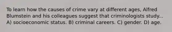 To learn how the causes of crime vary at different ages, Alfred Blumstein and his colleagues suggest that criminologists study... A) socioeconomic status. B) criminal careers. C) gender. D) age.