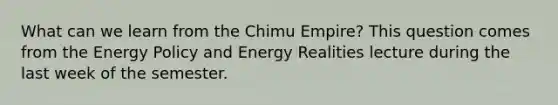 What can we learn from the Chimu Empire? This question comes from the Energy Policy and Energy Realities lecture during the last week of the semester.