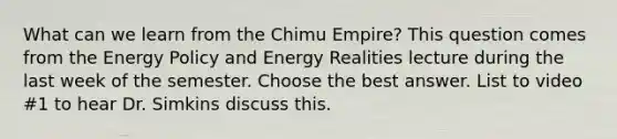 What can we learn from the Chimu Empire? This question comes from the Energy Policy and Energy Realities lecture during the last week of the semester. Choose the best answer. List to video #1 to hear Dr. Simkins discuss this.